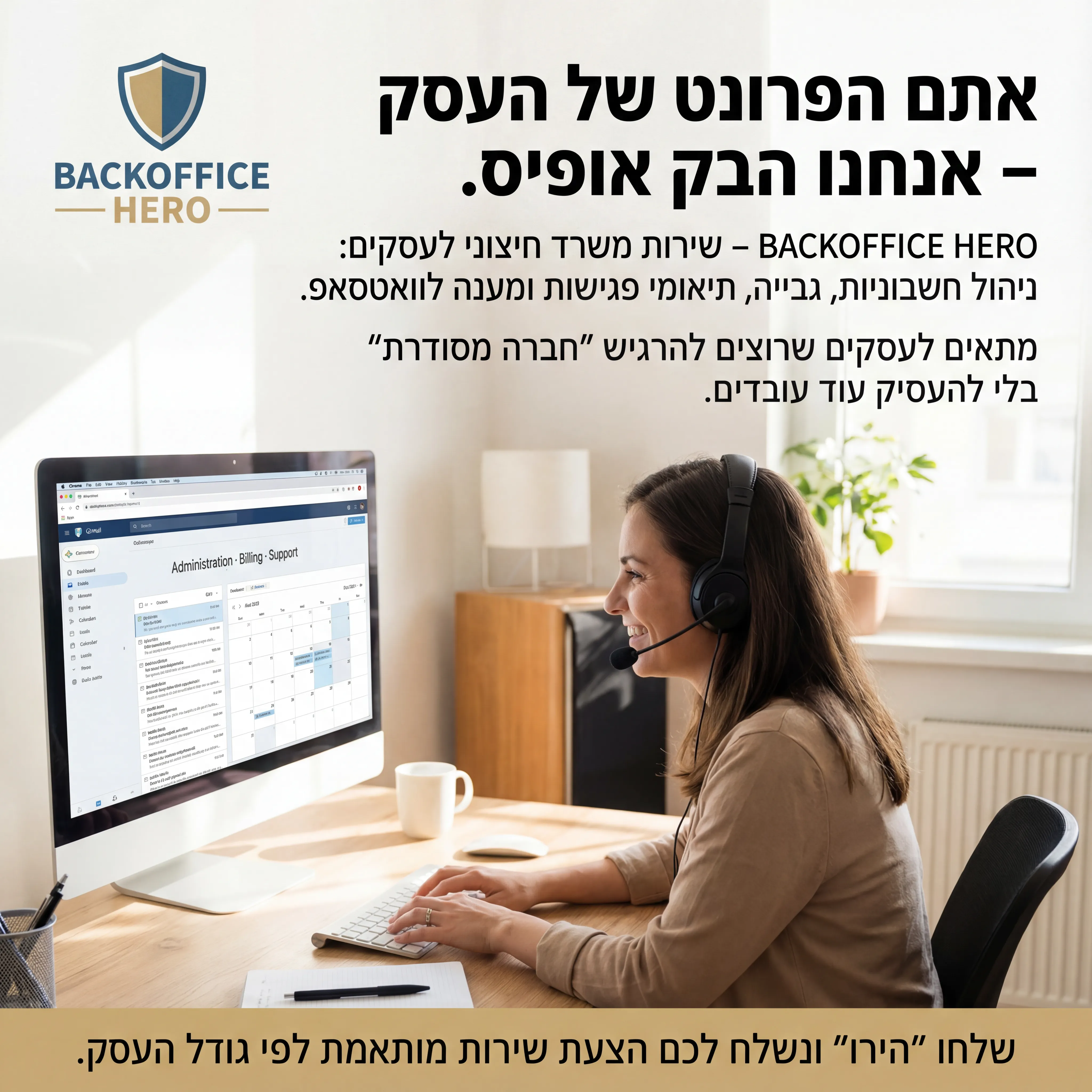 Back Office - נוצר ב-Shotto AI. פרומפט: 🧑💻 BACKOFFICE HERO 5
טקסט מודעה:
כותרת:
אתם הפרונט של העסק – אנחנו הבק אופיס.
שורה שנייה:
BACKOFFICE HERO – שירות משרד חיצוני לעסקים: ניהול חשבוניות, גבייה, תיאומי פגישות ומענה לוואטסאפ.
שורה שלישית:
מתאים לעסקים שרוצים להרגיש "חברה מסודרת" בלי להעסיק עוד עובדים.
CTA:
שלחו "הירו" ונשלח לכם הצעת שירות מותאמת לפי גודל העסק.
רעיון לתמונה:
מישהי עם אוזניה יושבת מול מחשב, על המסך מיילים/מערכת ניהול. כיתוב קטן: "Administration · Billing · Support". לוגו BACKOFFICE HERO.
